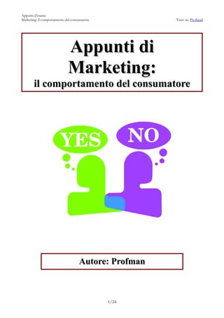 Appunti d’esame
Marketing: il comportamento del consumatore           Visto su: Profland




                             Appunti di
                             Marketing:
       il comportamento del consumatore




                                    Autore: Profman



                                              1/24
 