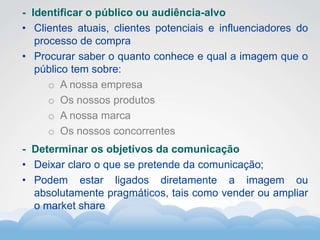 Formador
Carlos Amorim
Formador
Carlos Amorim
- Identificar o público ou audiência-alvo
• Clientes atuais, clientes potenciais e influenciadores do
processo de compra
• Procurar saber o quanto conhece e qual a imagem que o
público tem sobre:
o A nossa empresa
o Os nossos produtos
o A nossa marca
o Os nossos concorrentes
- Determinar os objetivos da comunicação
• Deixar claro o que se pretende da comunicação;
• Podem estar ligados diretamente a imagem ou
absolutamente pragmáticos, tais como vender ou ampliar
o market share
 