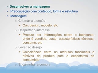 Formador
Carlos Amorim
Formador
Carlos Amorim
- Desenvolver a mensagem
• Preocupação com conteúdo, forma e estrutura
• Mensagem
o Chamar a atenção
 Cor, design, modelo, etc
o Despertar o interesse
 Procura por informações sobre o fabricante,
onde é vendido, custo, características técnicas,
consumo, etc
o Levar ao desejo
 Coincidência entre os atributos funcionais e
afetivos do produto com a expectativa do
consumidor
o Encaminhar a compra
 