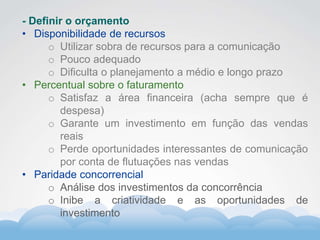 Formador
Carlos Amorim
Formador
Carlos Amorim
- Definir o orçamento
• Disponibilidade de recursos
o Utilizar sobra de recursos para a comunicação
o Pouco adequado
o Dificulta o planejamento a médio e longo prazo
• Percentual sobre o faturamento
o Satisfaz a área financeira (acha sempre que é
despesa)
o Garante um investimento em função das vendas
reais
o Perde oportunidades interessantes de comunicação
por conta de flutuações nas vendas
• Paridade concorrencial
o Análise dos investimentos da concorrência
o Inibe a criatividade e as oportunidades de
investimento
 