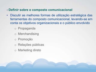 Formador
Carlos Amorim
Formador
Carlos Amorim
- Definir sobre o composto comunicacional
• Discutir as melhores formas de utilização estratégica das
ferramentas do composto comunicacional, levando-se em
conta os objetivos organizacionais e o público envolvido
o Propaganda
o Merchandising
o Promoção
o Relações públicas
o Marketing direto
 