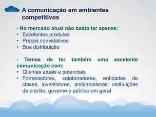 Formador
Carlos Amorim
Formador
Carlos Amorim
A comunicação em ambientes
competitivos
- No mercado atual não basta ter apenas:
• Excelentes produtos
• Preços convidativos
• Boa distribuição
- Temos de ter também uma excelente
comunicação com:
• Clientes atuais e potenciais
• Fornecedores, colaboradores, entidades de
classe, investidores, ambientalistas, instituições
de crédito, governo e público em geral
 