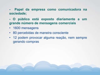 Formador
Carlos Amorim
Formador
Carlos Amorim
- Papel da empresa como comunicadora na
sociedade;
- O público está exposto diariamente a um
grande número de mensagens comerciais
• 1600 mensagens
• 80 percebidas de maneira consciente
• 12 podem provocar alguma reação, nem sempre
gerando compras
 