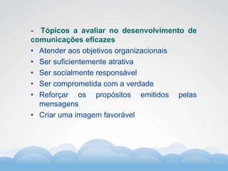 Formador
Carlos Amorim
Formador
Carlos Amorim
- Tópicos a avaliar no desenvolvimento de
comunicações eficazes
• Atender aos objetivos organizacionais
• Ser suficientemente atrativa
• Ser socialmente responsável
• Ser comprometida com a verdade
• Reforçar os propósitos emitidos pelas
mensagens
• Criar uma imagem favorável
 