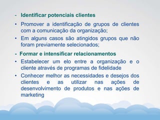 Formador
Carlos Amorim
Formador
Carlos Amorim
- Identificar potenciais clientes
• Promover a identificação de grupos de clientes
com a comunicação da organização;
• Em alguns casos são atingidos grupos que não
foram previamente selecionados;
- Formar e intensificar relacionamentos
• Estabelecer um elo entre a organização e o
cliente através de programas de fidelidade
• Conhecer melhor as necessidades e desejos dos
clientes e as utilizar nas ações de
desenvolvimento de produtos e nas ações de
marketing
 