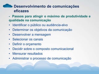 Formador
Carlos Amorim
Formador
Carlos Amorim
Desenvolvimento de comunicações
eficazes
- Passos para atingir o máximo de produtividade e
qualidade na comunicação
• Identificar o público ou audiência-alvo
• Determinar os objetivos da comunicação
• Desenvolver a mensagem
• Selecionar os canais
• Definir o orçamento
• Decidir sobre o composto comunicacional
• Mensurar resultados
• Administrar o processo de comunicação
 
