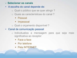 Formador
Carlos Amorim
Formador
Carlos Amorim
- Selecionar os canais
• A escolha do canal depende de:
o Qual o público que se quer atingir ?
o Quais as características do canal ?
 Pessoal
 Impessoal
o Qual o orçamento disponível ?
• Canal de comunicação pessoal
o Individualiza a mensagem para que seja mais
significativa ao receptor
 Face a face
 Por telefone
 Pela INTERNET
 