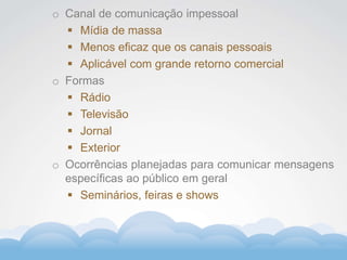 Formador
Carlos Amorim
Formador
Carlos Amorim
o Canal de comunicação impessoal
 Mídia de massa
 Menos eficaz que os canais pessoais
 Aplicável com grande retorno comercial
o Formas
 Rádio
 Televisão
 Jornal
 Exterior
o Ocorrências planejadas para comunicar mensagens
específicas ao público em geral
 Seminários, feiras e shows
 