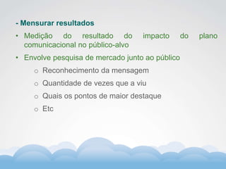 Formador
Carlos Amorim
Formador
Carlos Amorim
- Mensurar resultados
• Medição do resultado do impacto do plano
comunicacional no público-alvo
• Envolve pesquisa de mercado junto ao público
o Reconhecimento da mensagem
o Quantidade de vezes que a viu
o Quais os pontos de maior destaque
o Etc
 
