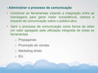 Formador
Carlos Amorim
Formador
Carlos Amorim
- Administrar o processo de comunicação
• Combinar as ferramentas visando a integração entre as
mensagens para gerar maior consistência, clareza e
impacto da comunicação sobre o público-alvo
• Gerir o processo de comunicação como forma de obter
um valor agregado pela utilização integrada de todas as
ferramentas
o Propaganda
o Promoção de vendas
o Marketing direto
o Etc
 
