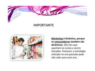 IMPORTANTE Marketing  é dinâmico, porque os  consumidores  também são dinâmicos.  São eles que apontam os rumos a serem tomados. Portanto, a estratégia utilizada no ano passado pode não valer para este ano. 