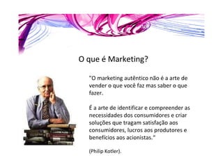 O que é Marketing? "O marketing autêntico não é a arte de vender o que você faz mas saber o que fazer.  É a arte de identificar e compreender as necessidades dos consumidores e criar soluções que tragam satisfação aos consumidores, lucros aos produtores e benefícios aos acionistas.“ (Philip Kotler). 