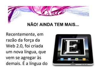 Recentemente, em razão da força da Web 2.0, foi criada um nova língua, que vem se agregar às demais. É a língua do  NÃO! AINDA TEM MAIS... 