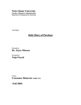 Notre Dame University
Faculty of Business Administration
Department of Management & Marketing




Term Paper:


                        Daily Diary of Purchase




Presented to:
Dr. Joyce Mnessa
Presented by:
Naja Faysal




Course:
Consumer Behavior (MRK 311)

-Fall 2005-
 
