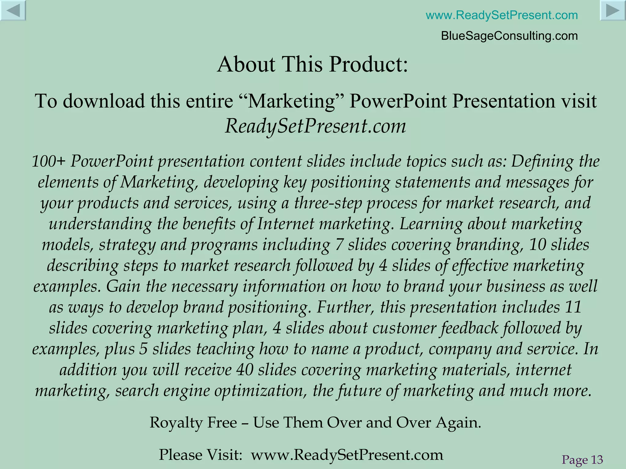 About This Product:  To download this entire “Marketing” PowerPoint Presentation visit  ReadySetPresent.com 100+  PowerPoint presentation content slides include topics such as: Defining the elements of Marketing, developing key positioning statements and messages for your products and services, using a three-step process for market research, and understanding the benefits of Internet marketing. Learning about marketing models, strategy and programs including 7 slides covering branding, 10 slides describing steps to market research followed by 4 slides of effective marketing examples. Gain the necessary information on how to brand your business as well as ways to develop brand positioning. Further, this presentation includes 11 slides covering marketing plan, 4 slides about customer feedback followed by examples, plus 5 slides teaching how to name a product, company and service. In addition you will receive 40 slides covering marketing materials, internet marketing, search engine optimization, the future of marketing and much more.   Royalty Free – Use Them Over and Over Again. Please Visit:  www.ReadySetPresent.com 