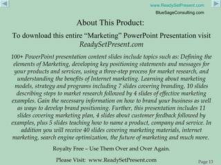 About This Product:  To download this entire “Marketing” PowerPoint Presentation visit  ReadySetPresent.com 100+  PowerPoint presentation content slides include topics such as: Defining the elements of Marketing, developing key positioning statements and messages for your products and services, using a three-step process for market research, and understanding the benefits of Internet marketing. Learning about marketing models, strategy and programs including 7 slides covering branding, 10 slides describing steps to market research followed by 4 slides of effective marketing examples. Gain the necessary information on how to brand your business as well as ways to develop brand positioning. Further, this presentation includes 11 slides covering marketing plan, 4 slides about customer feedback followed by examples, plus 5 slides teaching how to name a product, company and service. In addition you will receive 40 slides covering marketing materials, internet marketing, search engine optimization, the future of marketing and much more.   Royalty Free – Use Them Over and Over Again. Please Visit:  www.ReadySetPresent.com 
