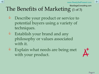 Describe your product or service to potential buyers using a variety of techniques. Establish your brand and any philosophy or values associated with it. Explain what needs are being met with your product. The Benefits of Marketing  (1 of 3) 