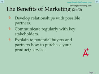 Develop relationships with possible partners.  Communicate regularly with key stakeholders. Explain to potential buyers and partners how to purchase your product/service.  The Benefits of Marketing  (2 of 3) 