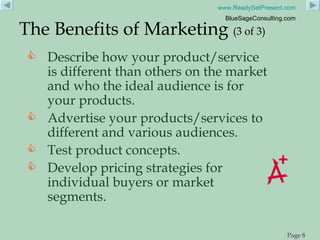 Describe how your product/service is different than others on the market and who the ideal audience is for your products. Advertise your products/services to different and various audiences. Test product concepts. Develop pricing strategies for individual buyers or market segments. The Benefits of Marketing  (3 of 3) 