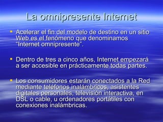 La omnipresente Internet Acelerar el fin del modelo de destino en un sitio Web es el fenómeno que denominamos “Internet omnipresente”. Dentro de tres a cinco años, Internet empezará a ser accesible en prácticamente todas partes.  Los consumidores estarán conectados a la Red mediante teléfonos inalámbricos, asistentes digitales personales, televisión interactiva, en DSL o cable, u ordenadores portátiles con conexiones inalámbricas.  