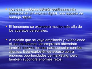 Los consumidores estarán continuamente inmersos en un entorno digital, una especie de burbuja digital.  El fenómeno se extenderá mucho más allá de los aparatos personales. A medida que se vaya ampliando y extendiendo el uso de Internet, las empresas obtendrán también nuevas formas para conectar con los clientes. Esta explosión de acceso abrirá enormes oportunidades de marketing, pero también supondrá enormes retos. 