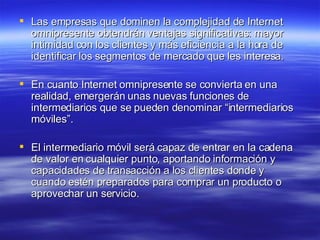 Las empresas que dominen la complejidad de Internet omnipresente obtendrán ventajas significativas: mayor intimidad con los clientes y más eficiencia a la hora de identificar los segmentos de mercado que les interesa. En cuanto Internet omnipresente se convierta en una realidad, emergerán unas nuevas funciones de intermediarios que se pueden denominar “intermediarios móviles”. El intermediario móvil será capaz de entrar en la cadena de valor en cualquier punto, aportando información y capacidades de transacción a los clientes donde y cuando estén preparados para comprar un producto o aprovechar un servicio. 