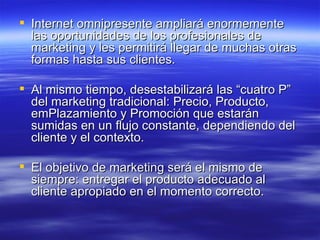 Internet omnipresente ampliará enormemente las oportunidades de los profesionales de marketing y les permitirá llegar de muchas otras formas hasta sus clientes.  Al mismo tiempo, desestabilizará las “cuatro P” del marketing tradicional: Precio, Producto, emPlazamiento y Promoción que estarán sumidas en un flujo constante, dependiendo del cliente y el contexto.  El objetivo de marketing será el mismo de siempre: entregar el producto adecuado al cliente apropiado en el momento correcto. 