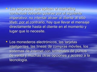 Las empresas que aplican el marketing contextual deberán guiarse por el siguiente imperativo: no intentar atraer al cliente al sitio Web; por el contrario, hay que llevar el mensaje directamente hasta el cliente en el momento y lugar que lo necesite. Los monederos electrónicos, las tarjetas inteligentes, las líneas de compras móviles, los sistemas de Internet con terminales de puntos de venta y muchas otras opciones y acceso a la tecnología. 