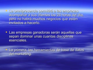 La omnipresencia permitirá a las empresas acompañar a sus clientes las 24 horas del día, pero no habrá muchos negocios que estén invitados a hacerlo. Las empresas ganadoras serán aquellas que sepan dominar unas cuantas disciplinas esenciales.  La primera, las herramientas de base de datos del marketing. 