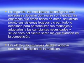 La segunda, las habilidades tecnológicas más novedosas deberán dominarse con rapidez: las empresas que crean bases de datos, actualizan pronto sus sistemas legados y crean todo lo necesario para personalizar sus mensajes y adaptarlos a las cambiantes necesidades y situaciones del cliente serán las que avancen en la competición.  Por último, las empresas deberán adoptar también la disciplina de la medición. 