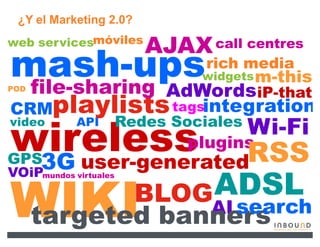 ¿Y el Marketing 2.0?
web servicesmóviles
                          AJAX call centres
mash-ups
 file-sharing
                                 rich media
                                widgets m-this
POD
            AdWordsiP-that
CRMplaylists tagsintegration
video       API        Redes Sociales
                                        Wi-Fi
wireless RSS plugins
 3G user-generated
GPS
VOiPmundos virtuales
                              ADSL
WIKI banners
targeted  search
                         BLOG    AI
 
