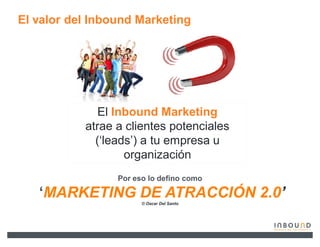El valor del Inbound Marketing




              El Inbound Marketing
           atrae a clientes potenciales
             (µleads¶) a tu empresa u
                   organización
                 Por eso lo defino como

   µMARKETING DE ATRACCIÓN 2.0¶
                       © Oscar Del Santo
 