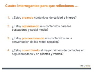 Cuatro interrogantes para que reflexiones «


 1. ¿Estoy creando contenidos de calidad e interés?

 2. ¿Estoy optimizando mis contenidos para los
    buscadores y social media?

 3. ¿Estoy promocionando mis contenidos en la
    conversación de las redes sociales?

 4. ¿Estoy convirtiendo al mayor número de contactos en
    seguidores/fans y en clientes y ventas?
 