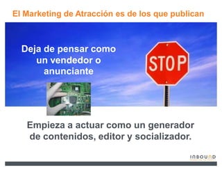 El Marketing de Atracción es de los que publican



  Deja de pensar como
     un vendedor o
       anunciante




   Empieza a actuar como un generador
   de contenidos, editor y socializador.
 