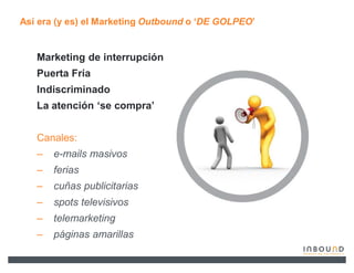 Así era (y es) el Marketing Outbound o µDE GOLPEO¶


   Marketing de interrupción
   Puerta Fría
   Indiscriminado
   La atención µse compra¶


   Canales:
   ±   e-mails masivos
   ±   ferias
   ±   cuñas publicitarias
   ±   spots televisivos
   ±   telemarketing
   ±   páginas amarillas
 