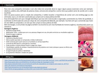 :: Bibliografias
https://www.buzzfeed.com/florapaul/especialistas-em-make-no-you-tube-1ecll?utm_term=.upO70Z2l7o#.oyo3blBa3w
http://www.gosto-disto.com/2016/01/os-10-melhores-blogs-de-maquiagem-e.html
http://www.tudosobremake.com.br/noticia/15-perfis-de-maquiadores-no-instagram-para-seguir-ja_a4771/1
https://br.pinterest.com/explore/maquiagem/
http://www.bemparana.com.br/peoplesa/tag/jornada-digital-da-beleza/
https://think.storage.googleapis.com/docs/skin-care-trends-2017-beauty-marketing.pdf
:: Conclusão
Para criar uma campanha otimizada e com alto índice de conversão deve-se seguir alguns passos essenciais como por exemplo:
objetivos, público-alvo, definição de palavras-chave, estrutura de campanha e outros itens que podem variar de acordo com o canal
escolhido.
Além do passo-a-passo para a criação das campanhas, é válido ressaltar a importância de contar com uma landing page ou site
otimizado, isso é, um site bem construído que cumpre com as boas práticas de SEO.
Essa otimização fará com que o Google identifique que esse site é estruturado e organizado, aumentando seu índice de qualidade, e
auxiliando na diminuição do custo por clique de uma campanha de Adwords, por exemplo. Isso fará com que a conversão seja maior
em até 100% se comparada a um site que não cumpre as boas práticas de SEO.
Além do Google, o consumidor da página também irá encontrá-la com mais facilidade de maneira orgânica, reconhecendo assim sua
relevância.
Vantagens Orgânico
• Relevância (Page Rank)
• Webmaster Tools – análise para ver se as pessoas chegam em seu site pelos anúncios ou resultados orgânicos
• Relatório pago x orgânico
Vantagens AdWords
• Relevância (Quality Score)
• Mensurações apuradas se comparada a mídias tradicionais
• Exibir anúncios para quem procura um produto ou serviço específico.
• Controle do ROI (apurar custos gerais e receitas).
• Pode escolher o quanto deseja investir e pagar por clique
• Flexibilidade e gestão de estoque. Impulsionamento de produtos com maior estoque e pausa na oferta cujo
estoque já está encerrado.
• A segmentação de público é detalhada.
• O orçamento é flexível e simples de ajustar.
 