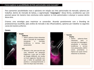 :: Como explorar as possibilidades de links patrocinados neste mercado?
Para apresentar possibilidades reais e aplicáveis em relação aos links patrocinados do mercado, optamos por
trabalhar, dentro do mercado de beleza, a segmentação "maquiagens". Dessa forma, acreditamos que será
possível passar de maneira mais conclusiva como explorar os links patrocinados e alcançar o sucesso dentro
dessa área.
Criamos uma estratégia para maximizar as conversões. Atuando paralelamente com o Branding do
produto/serviço escolhido, após análise do mercado e dos influenciadores, optamos por trabalhar os seguintes
canais de maneira uniforme:
Canais:
• Google
AdWords
• Definir palavras-chave relevantes
para o mercado de maquiagem,
estudando o mercado,
tendências e termos mais
pesquisados
SEO
• Otimizar o site, para que ele seja
mais relevante nas pesquisas
Orgânicas e para que no leilão
do Google AdWords, ele receba
um bom pagerank, fazendo com
que o índice de qualidade seja
positivo e consequentemente o
valor do clique seja mais baixo.
• Youtube
Display
• Definir palavras-chave
relevantes para o
mercado de maquiagem,
estudando o mercado,
tendências e termos
mais pesquisados, definir
canais prioritários e
tópicos aos quais iremos
relacionar os anúncios.
 