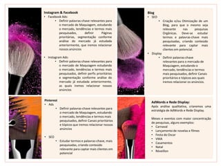 Instagram & Facebook
• Facebook Ads:
• Definir palavras-chave relevantes para
o mercado de Maquiagem, estudando
o mercado, tendências e termos mais
pesquisados, definir Páginas
prioritárias, segmentação conforme
análise do mercado já estudada
anteriormente, que iremos relacionar
nossos anúncios
• Instagram Ads:
• Definir palavras-chave relevantes para
o mercado de Maquiagem estudando
o mercado, tendências e termos mais
pesquisados, definir perfis prioritários
e segmentação conforme análise do
mercado já estudada anteriormente,
as quais iremos relacionar nossos
anúncios
Blog
• SEO
• Criação e/ou Otimização de um
Blog, para que o mesmo seja
relevante nas pesquisas
Orgânicas. Deve-se estudar
termos e palavras-chave mais
pesquisadas, criando conteúdo
relevante para captar mais
clientes em potencial.
• Display
• Definir palavras-chave
relevantes para o mercado de
Maquiagem, estudando o
mercado, tendências e termos
mais pesquisados, definir Canais
prioritários e tópicos aos quais
iremos relacionar os anúncios.
AdWords e Rede Display:
Após análise qualitativa, criaremos uma
estratégia de AdWords e Rede Display.
Meses e eventos com maior concentração
de pesquisas, alguns exemplos:
• Carnaval
• Lançamento de novelas e filmes
• Festa do Oscar
• VMA
• Casamentos
• Natal
• Réveillon
Pinterest
• Ads
• Definir palavras-chave relevantes para
o mercado de Maquiagem, estudando
o mercado, tendências e termos mais
pesquisados, definir Canais prioritários
e tópicos que iremos relacionar nossos
anúncios
• SEO
• Estudar termos e palavras-chave, mais
pesquisadas, criando conteúdo
relevante para captar mais clientes em
potencial
 