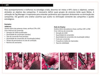 :: KPI
Para acompanhamento e melhorias na estratégia criada, devemos ter metas e KPI's claros e objetivos, sempre
atrelados ao objetivo das campanhas. É necessário definir quais grupos de anúncios terão quais Metas. A
utilização do Tag Manager é importante para entender parâmetros que impactam diretamente na otimização das
campanhas. Ele garante uma análise assertiva que auxilia na otimização constante das campanhas e ajustes
estratégicos.
Exemplos:
Rede de Display:
Análise diário das palavras-chave, verificar CRT e CPM
Criar métricas de conversão
• Geração de LEAD
• Quantidade de conversões
• Quantidade de conversões de visualização (vídeo)
• Custo por conversão
• Frequência média de impressões
• Taxa de visibilidade
AdWords:
Análise diário das palavras-chave, verificar CTR e CPC
Criar métricas de conversão
• Geração de LEADs qualificados
• Quantidade de conversões (vendas)
• Taxa de conversão final (vendas)
• Quantidade de conversões de visualização (vídeo)
• Tempo de permanência no site do conteúdo.
• Número de assinantes.
 