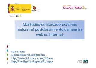 Marketing de Buscadores: cómo 
                g
    mejorar el posicionamiento de nuestra 
               web en Internet
               web en Internet



Iñaki Lakarra
ilakarra@eps.mondragon.edu
http://www.linkedin.com/in/ilakarra
     //                //
http://mudle/mondragon.edu/mgep       1
 