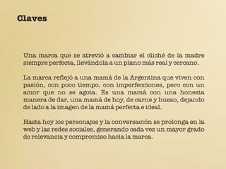 Claves



 Una marca que se atrevió a cambiar el cliché de la madre
 siempre perfecta, llevándola a un plano más real y cercano.

 La marca reflejó a una mamá de la Argentina que viven con
 pasión, con poco tiempo, con imperfecciones, pero con un
 amor que no se agota. Es una mamá con una honesta
 manera de dar, una mamá de hoy, de carne y hueso, dejando
 de lado a la imagen de la mamá perfecta e ideal.

 Hasta hoy los personajes y la conversación se prolonga en la
 web y las redes sociales, generando cada vez un mayor grado
 de relevancia y compromiso hacia la marca.
 