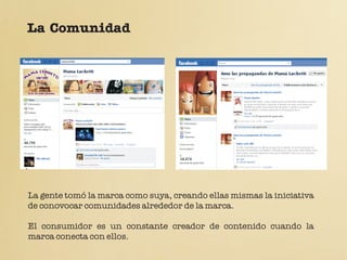 La Comunidad




La gente tomó la marca como suya, creando ellas mismas la iniciativa
de conovocar comunidades alrededor de la marca.

El consumidor es un constante creador de contenido cuando la
marca conecta con ellos.
 
