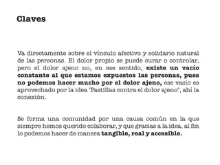 Claves


Va directamente sobre el vínculo afectivo y solidario natural
de las personas. El dolor propio se puede curar o controlar,
pero el dolor ajeno no, en ese sentido, existe un vacío
constante al que estamos expuestos las personas, pues
no podemos hacer mucho por el dolor ajeno, ese vacío es
aprovechado por la idea "Pastillas contra el dolor ajeno", ahí la
conexión.


Se forma una comunidad por una causa común en la que
siempre hemos querido colaborar, y que gracias a la idea, al fin
lo podemos hacer de manera tangible, real y accesible.
 