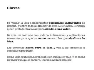 Claves


Se "vende" la idea a importantes personajes influyentes de
España, y sobre todo al director de cine Luis García Berlanga
quien protagoniza la campaña dándole más valor.

Se crea un web site con toda la información y aplicaciones
necesarias para que los usuarios sean los que viralicen la
idea.

Las personas hacen suya la idea y van a las farmacias a
comprar el producto.

Como toda gran idea es replicable en cualquier país. Y es capáz
de pasar cualquier barrera, incluso las burocráticas.
 