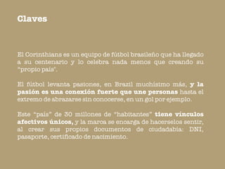 Claves


El Corinthians es un equipo de fútbol brasileño que ha llegado
a su centenario y lo celebra nada menos que creando su
“propio país".

El fútbol levanta pasiones, en Brazil muchísimo más, y la
pasión es una conexión fuerte que une personas hasta el
extremo de abrazarse sin conocerse, en un gol por ejemplo.

Este “país” de 30 millones de “habitantes” tiene vínculos
afectivos únicos, y la marca se encarga de hacerselos sentir,
al crear sus propios documentos de ciudadabía: DNI,
pasaporte, certificado de nacimiento.
 