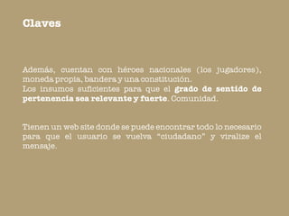 Claves



Además, cuentan con héroes nacionales (los jugadores),
moneda propia, bandera y una constitución.
Los insumos suficientes para que el grado de sentido de
pertenencia sea relevante y fuerte. Comunidad.


Tienen un web site donde se puede encontrar todo lo necesario
para que el usuario se vuelva “ciudadano” y viralize el
mensaje.
 