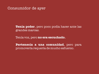 Consumidor de ayer



   Tenía poder, pero poco podía hacer ante las
   grandes marcas.

   Tenía voz, pero no era escuchado.

   Pertenecía a una comunidad, pero para
   promoverla requería de mucho esfuerzo.
 