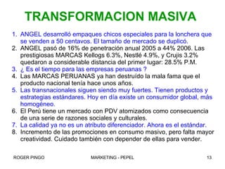 ANGEL desarrolló empaques chicos especiales para la lonchera que se venden a 50 centavos. El tamaño de mercado se duplicó. ANGEL pasó de 16% de penetración anual 2005 a 44% 2006. Las prestigiosas MARCAS Kellogs 6.3%, Nestlé 4.9%, y Crujis 3.2% quedaron a considerable distancia del primer lugar: 28.5% P.M. ¿ Es el tiempo para las empresas peruanas ? Las MARCAS PERUANAS ya han destruído la mala fama que el producto nacional tenía hace unos años. Las transnacionales siguen siendo muy fuertes. Tienen productos y estrategias estándares. Hoy en día existe un consumidor global, más homogéneo. El Perú tiene un mercado con PDV atomizados como consecuencia de una serie de razones sociales y culturales.  La calidad ya no es un atributo diferenciador. Ahora es el estándar. Incremento de las promociones en consumo masivo, pero falta mayor creatividad. Cuidado también con depender de ellas para vender. TRANSFORMACION MASIVA 