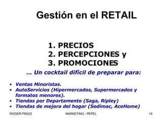 Gestión en el RETAIL 1. PRECIOS 2. PERCEPCIONES y 3. PROMOCIONES …  Un cocktail difícil de preparar para: Ventas Minoristas. AutoServicios (Hipermercados, Supermercados y  formatos menores). Tiendas por Departamento (Saga, Ripley) Tiendas de mejora del hogar (Sodimac, AceHome) 