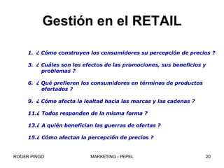 Gestión en el RETAIL ¿ Cómo construyen los consumidores su percepción de precios ? ¿ Cuáles son los efectos de las promociones, sus beneficios y  problemas ? ¿ Qué prefieren los consumidores en términos de productos ofertados ? ¿ Cómo afecta la lealtad hacia las marcas y las cadenas ? ¿ Todos responden de la misma forma ? ¿ A quién benefician las guerras de ofertas ? ¿ Cómo afectan la percepción de precios ?  